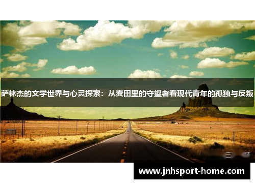 萨林杰的文学世界与心灵探索：从麦田里的守望者看现代青年的孤独与反叛